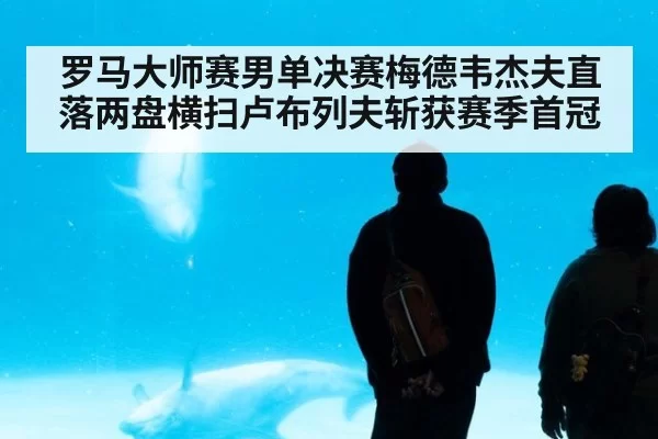 罗马大师赛男单决赛梅德韦杰夫直落两盘横扫卢布列夫斩获赛季首冠
